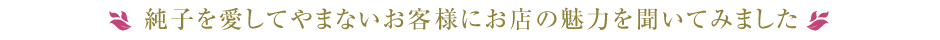 純子を愛してやまないお客様にお店の魅力を聞いてみました